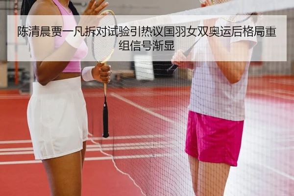 陈清晨贾一凡拆对试验引热议国羽女双奥运后格局重组信号渐显